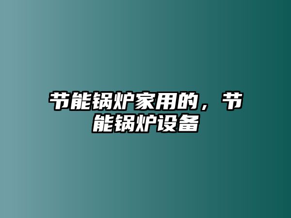 節(jié)能鍋爐家用的，節(jié)能鍋爐設(shè)備