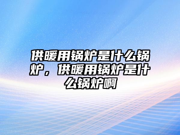 供暖用鍋爐是什么鍋爐，供暖用鍋爐是什么鍋爐啊