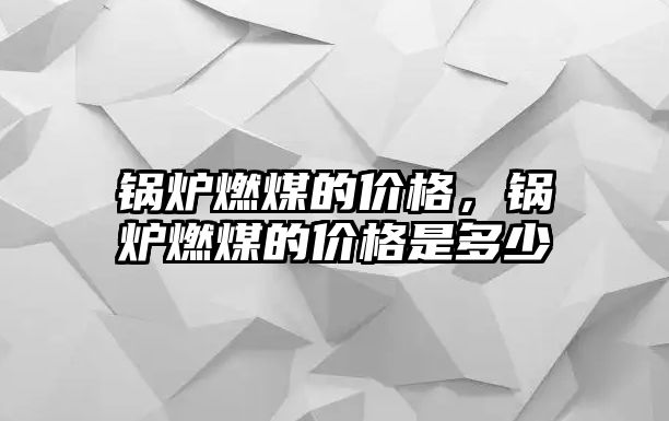 鍋爐燃煤的價格，鍋爐燃煤的價格是多少