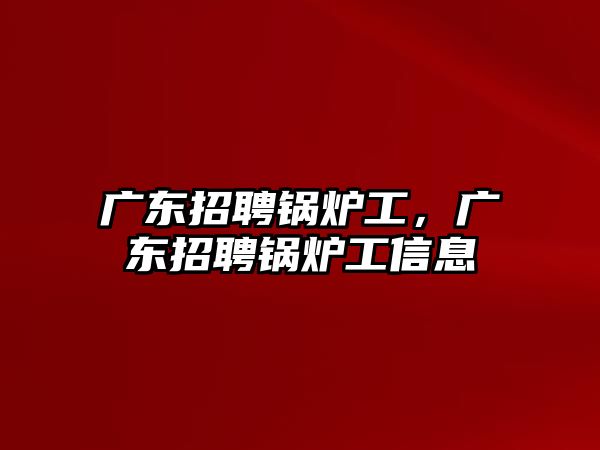 廣東招聘鍋爐工，廣東招聘鍋爐工信息