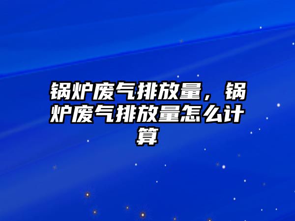 鍋爐廢氣排放量，鍋爐廢氣排放量怎么計算