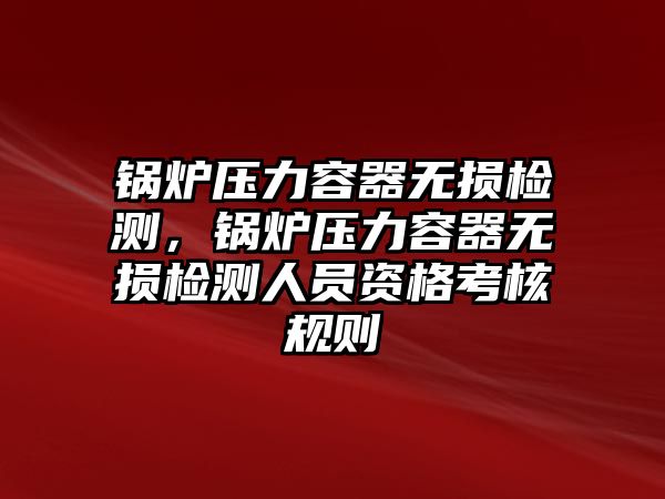 鍋爐壓力容器無損檢測，鍋爐壓力容器無損檢測人員資格考核規(guī)則