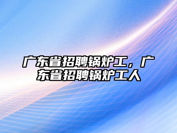 廣東省招聘鍋爐工，廣東省招聘鍋爐工人