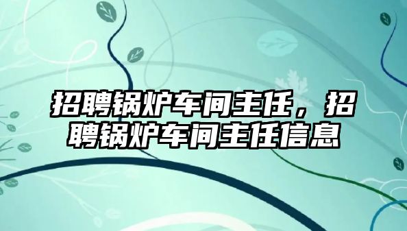 招聘鍋爐車間主任，招聘鍋爐車間主任信息