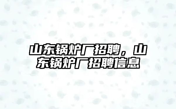 山東鍋爐廠招聘，山東鍋爐廠招聘信息