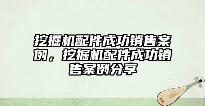 挖掘機配件成功銷售案例，挖掘機配件成功銷售案例分享