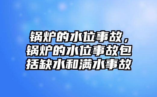 鍋爐的水位事故，鍋爐的水位事故包括缺水和滿(mǎn)水事故