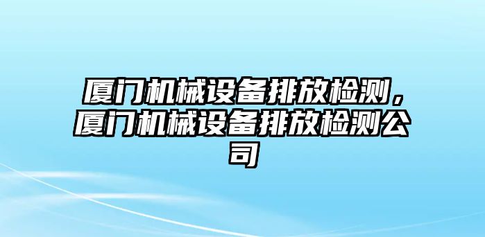 廈門機(jī)械設(shè)備排放檢測(cè)，廈門機(jī)械設(shè)備排放檢測(cè)公司