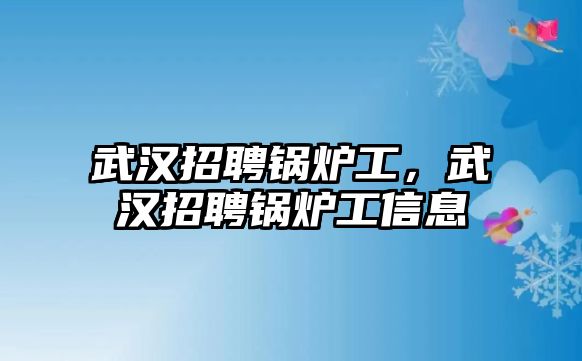 武漢招聘鍋爐工，武漢招聘鍋爐工信息