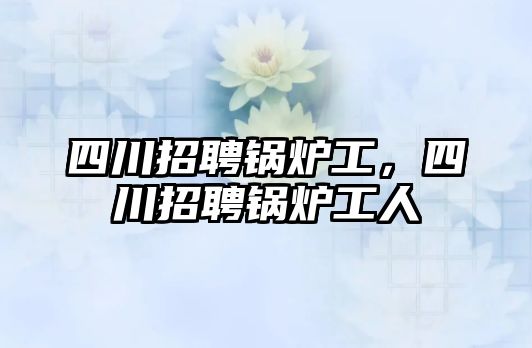 四川招聘鍋爐工，四川招聘鍋爐工人