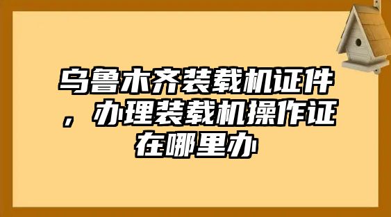 烏魯木齊裝載機(jī)證件，辦理裝載機(jī)操作證在哪里辦