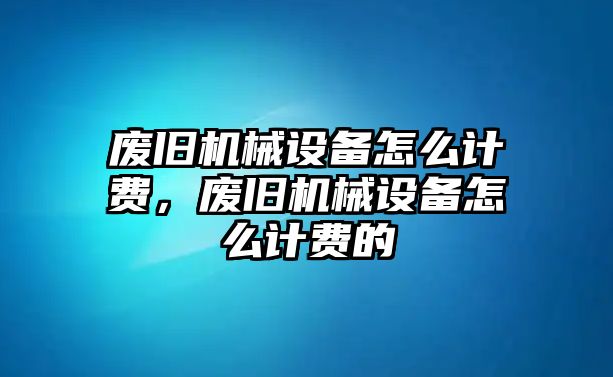 廢舊機(jī)械設(shè)備怎么計(jì)費(fèi)，廢舊機(jī)械設(shè)備怎么計(jì)費(fèi)的