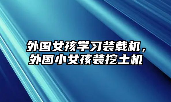 外國女孩學(xué)習(xí)裝載機，外國小女孩裝挖土機