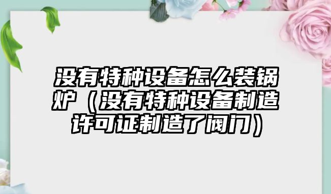 沒(méi)有特種設(shè)備怎么裝鍋爐（沒(méi)有特種設(shè)備制造許可證制造了閥門）