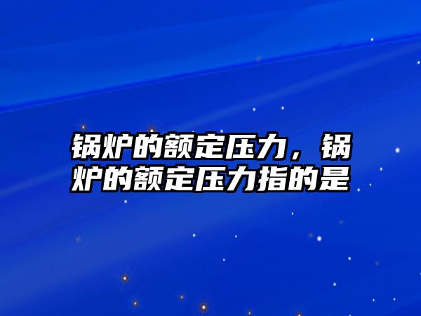 鍋爐的額定壓力，鍋爐的額定壓力指的是