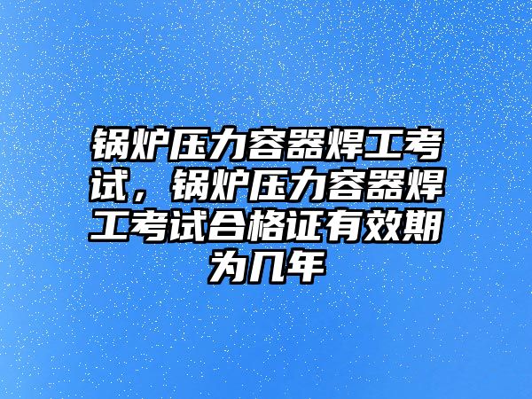 鍋爐壓力容器焊工考試，鍋爐壓力容器焊工考試合格證有效期為幾年