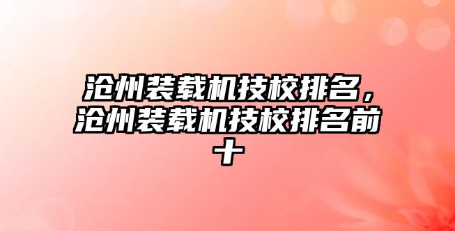 滄州裝載機(jī)技校排名，滄州裝載機(jī)技校排名前十