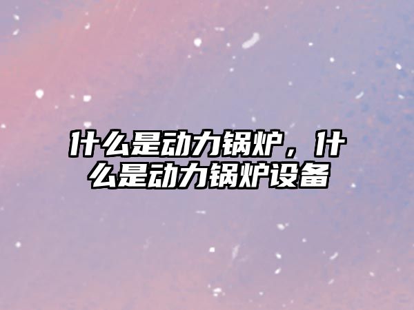 什么是動力鍋爐，什么是動力鍋爐設備