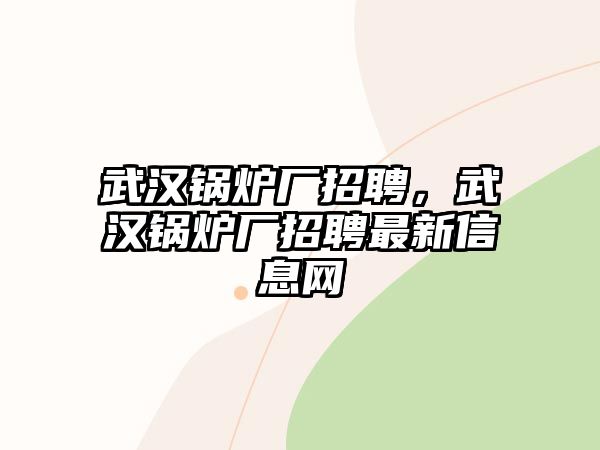 武漢鍋爐廠招聘，武漢鍋爐廠招聘最新信息網(wǎng)