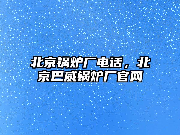 北京鍋爐廠電話，北京巴威鍋爐廠官網(wǎng)