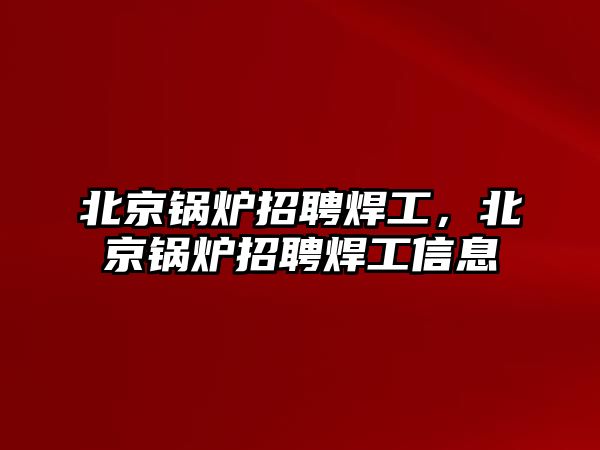 北京鍋爐招聘焊工，北京鍋爐招聘焊工信息