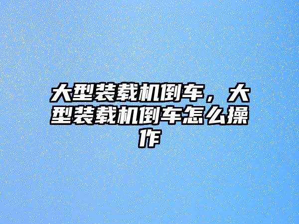 大型裝載機(jī)倒車，大型裝載機(jī)倒車怎么操作