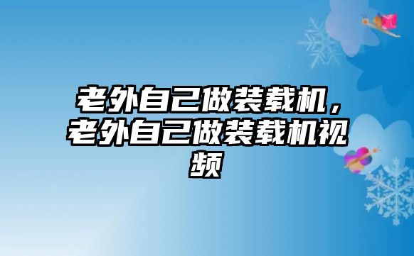 老外自己做裝載機，老外自己做裝載機視頻