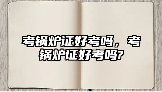 考鍋爐證好考嗎，考鍋爐證好考嗎?