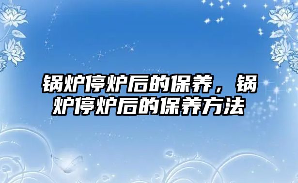 鍋爐停爐后的保養(yǎng)，鍋爐停爐后的保養(yǎng)方法