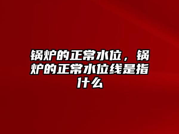 鍋爐的正常水位，鍋爐的正常水位線是指什么