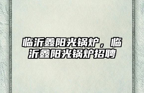 臨沂鑫陽光鍋爐，臨沂鑫陽光鍋爐招聘