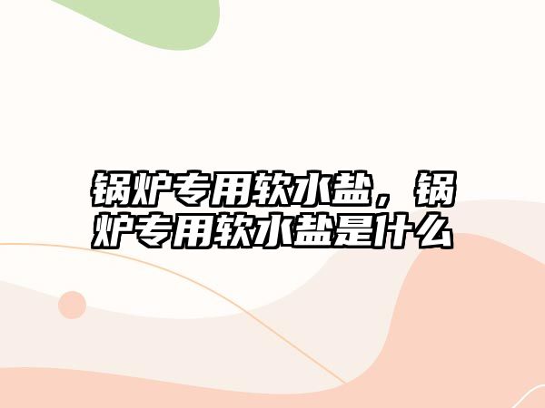 鍋爐專用軟水鹽，鍋爐專用軟水鹽是什么