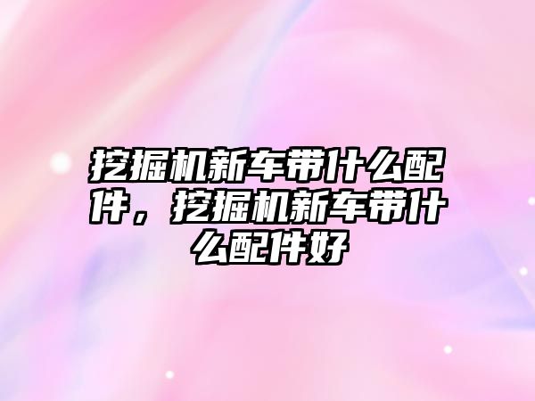 挖掘機新車帶什么配件，挖掘機新車帶什么配件好