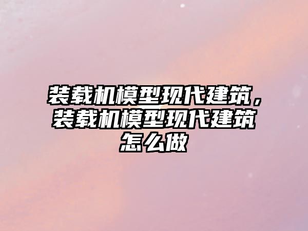 裝載機模型現代建筑，裝載機模型現代建筑怎么做