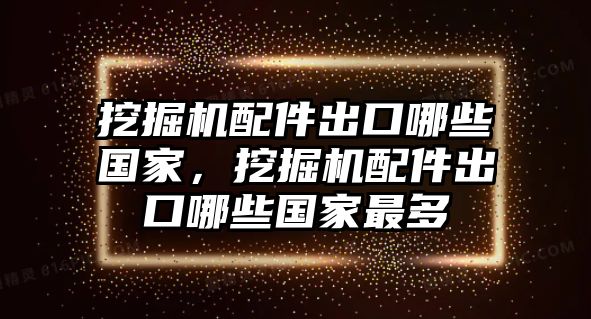 挖掘機配件出口哪些國家，挖掘機配件出口哪些國家最多