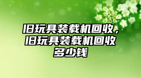 舊玩具裝載機回收，舊玩具裝載機回收多少錢