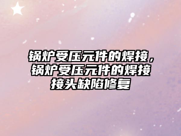 鍋爐受壓元件的焊接，鍋爐受壓元件的焊接接頭缺陷修復(fù)