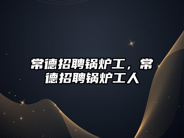 常德招聘鍋爐工，常德招聘鍋爐工人