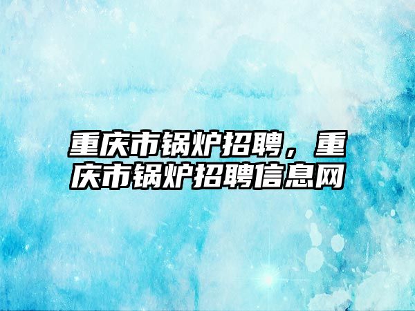 重慶市鍋爐招聘，重慶市鍋爐招聘信息網(wǎng)