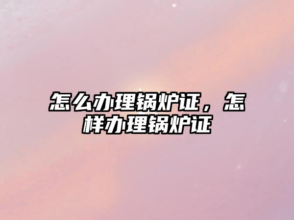 怎么辦理鍋爐證，怎樣辦理鍋爐證