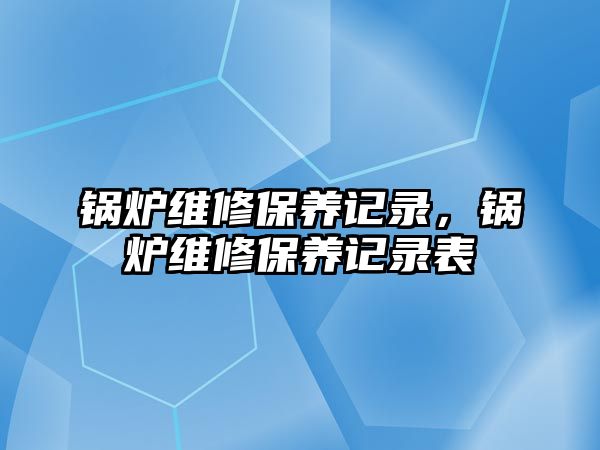 鍋爐維修保養(yǎng)記錄，鍋爐維修保養(yǎng)記錄表