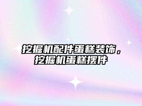 挖掘機配件蛋糕裝飾，挖掘機蛋糕擺件