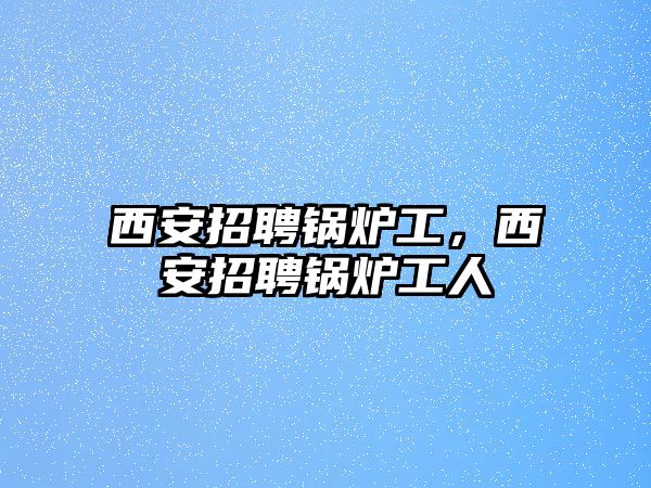 西安招聘鍋爐工，西安招聘鍋爐工人