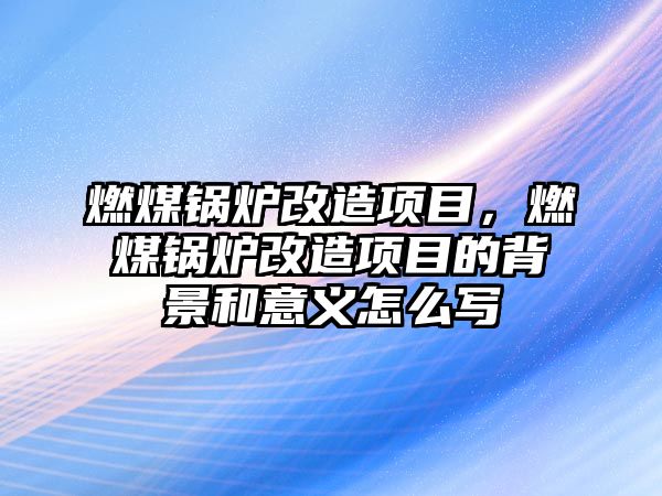 燃煤鍋爐改造項目，燃煤鍋爐改造項目的背景和意義怎么寫