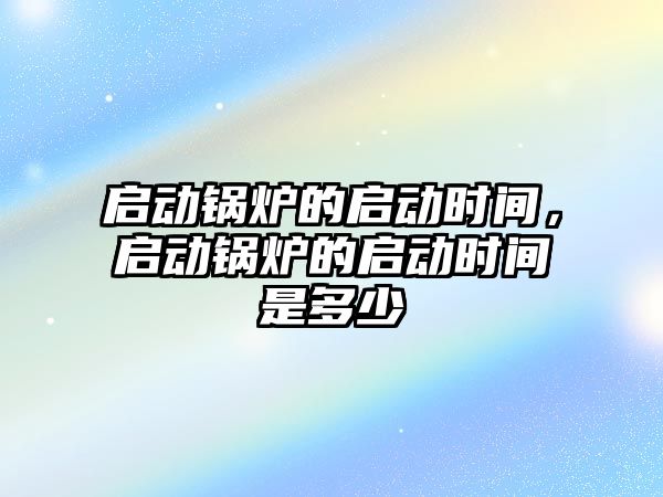 啟動鍋爐的啟動時間，啟動鍋爐的啟動時間是多少