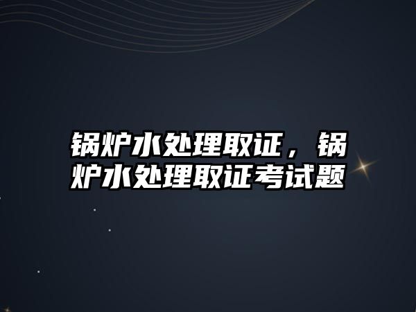 鍋爐水處理取證，鍋爐水處理取證考試題