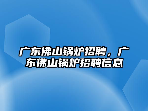 廣東佛山鍋爐招聘，廣東佛山鍋爐招聘信息