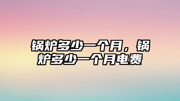 鍋爐多少一個(gè)月，鍋爐多少一個(gè)月電費(fèi)