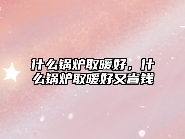 什么鍋爐取暖好，什么鍋爐取暖好又省錢