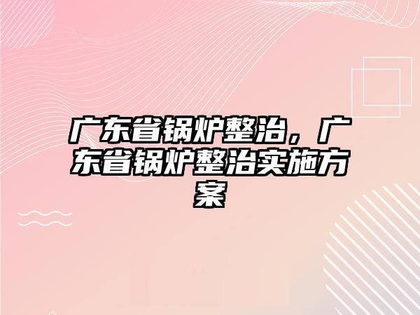 廣東省鍋爐整治，廣東省鍋爐整治實(shí)施方案